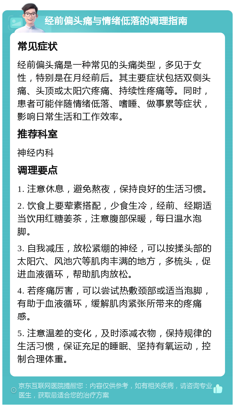 经前偏头痛与情绪低落的调理指南 常见症状 经前偏头痛是一种常见的头痛类型，多见于女性，特别是在月经前后。其主要症状包括双侧头痛、头顶或太阳穴疼痛、持续性疼痛等。同时，患者可能伴随情绪低落、嗜睡、做事累等症状，影响日常生活和工作效率。 推荐科室 神经内科 调理要点 1. 注意休息，避免熬夜，保持良好的生活习惯。 2. 饮食上要荤素搭配，少食生冷，经前、经期适当饮用红糖姜茶，注意腹部保暖，每日温水泡脚。 3. 自我减压，放松紧绷的神经，可以按揉头部的太阳穴、风池穴等肌肉丰满的地方，多梳头，促进血液循环，帮助肌肉放松。 4. 若疼痛厉害，可以尝试热敷颈部或适当泡脚，有助于血液循环，缓解肌肉紧张所带来的疼痛感。 5. 注意温差的变化，及时添减衣物，保持规律的生活习惯，保证充足的睡眠、坚持有氧运动，控制合理体重。