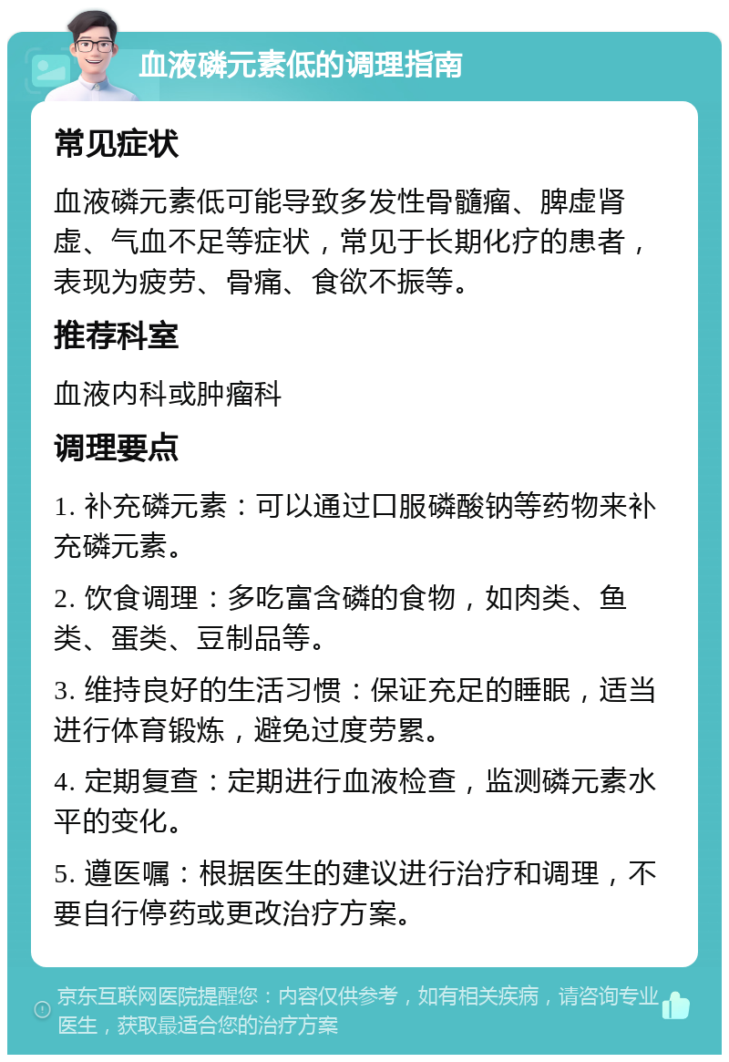 血液磷元素低的调理指南 常见症状 血液磷元素低可能导致多发性骨髓瘤、脾虚肾虚、气血不足等症状，常见于长期化疗的患者，表现为疲劳、骨痛、食欲不振等。 推荐科室 血液内科或肿瘤科 调理要点 1. 补充磷元素：可以通过口服磷酸钠等药物来补充磷元素。 2. 饮食调理：多吃富含磷的食物，如肉类、鱼类、蛋类、豆制品等。 3. 维持良好的生活习惯：保证充足的睡眠，适当进行体育锻炼，避免过度劳累。 4. 定期复查：定期进行血液检查，监测磷元素水平的变化。 5. 遵医嘱：根据医生的建议进行治疗和调理，不要自行停药或更改治疗方案。