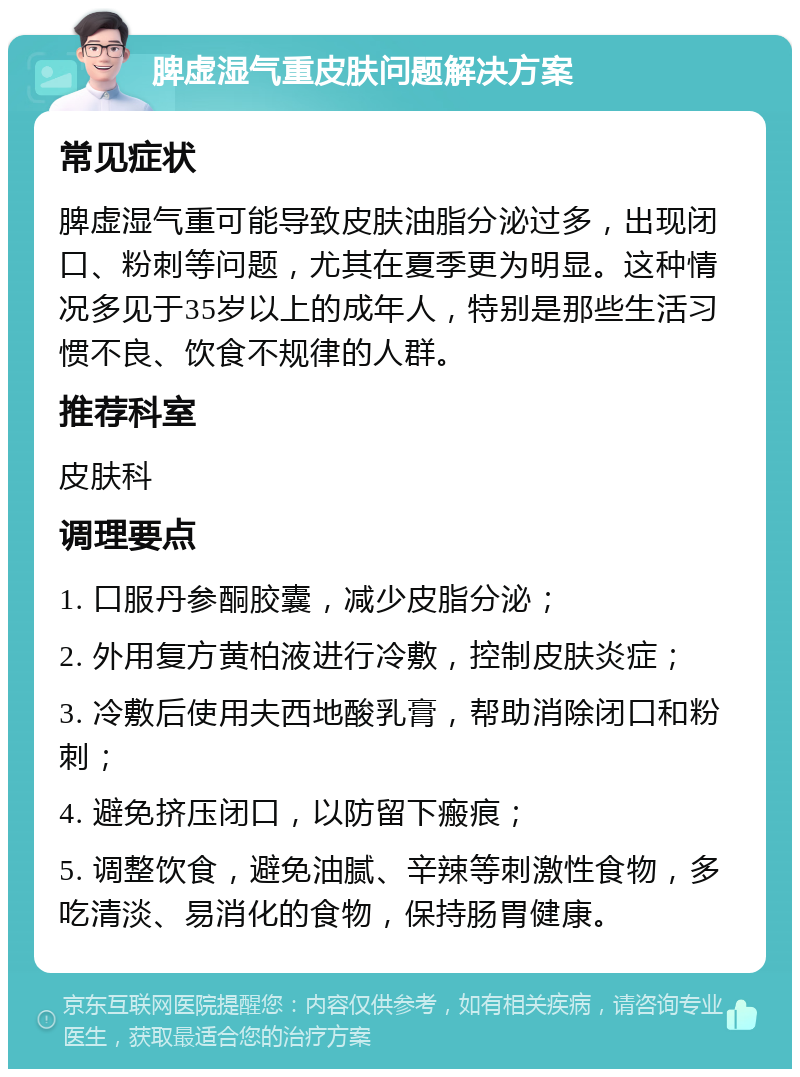 脾虚湿气重皮肤问题解决方案 常见症状 脾虚湿气重可能导致皮肤油脂分泌过多，出现闭口、粉刺等问题，尤其在夏季更为明显。这种情况多见于35岁以上的成年人，特别是那些生活习惯不良、饮食不规律的人群。 推荐科室 皮肤科 调理要点 1. 口服丹参酮胶囊，减少皮脂分泌； 2. 外用复方黄柏液进行冷敷，控制皮肤炎症； 3. 冷敷后使用夫西地酸乳膏，帮助消除闭口和粉刺； 4. 避免挤压闭口，以防留下瘢痕； 5. 调整饮食，避免油腻、辛辣等刺激性食物，多吃清淡、易消化的食物，保持肠胃健康。