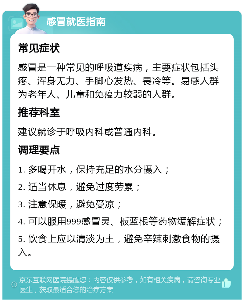 感冒就医指南 常见症状 感冒是一种常见的呼吸道疾病，主要症状包括头疼、浑身无力、手脚心发热、畏冷等。易感人群为老年人、儿童和免疫力较弱的人群。 推荐科室 建议就诊于呼吸内科或普通内科。 调理要点 1. 多喝开水，保持充足的水分摄入； 2. 适当休息，避免过度劳累； 3. 注意保暖，避免受凉； 4. 可以服用999感冒灵、板蓝根等药物缓解症状； 5. 饮食上应以清淡为主，避免辛辣刺激食物的摄入。