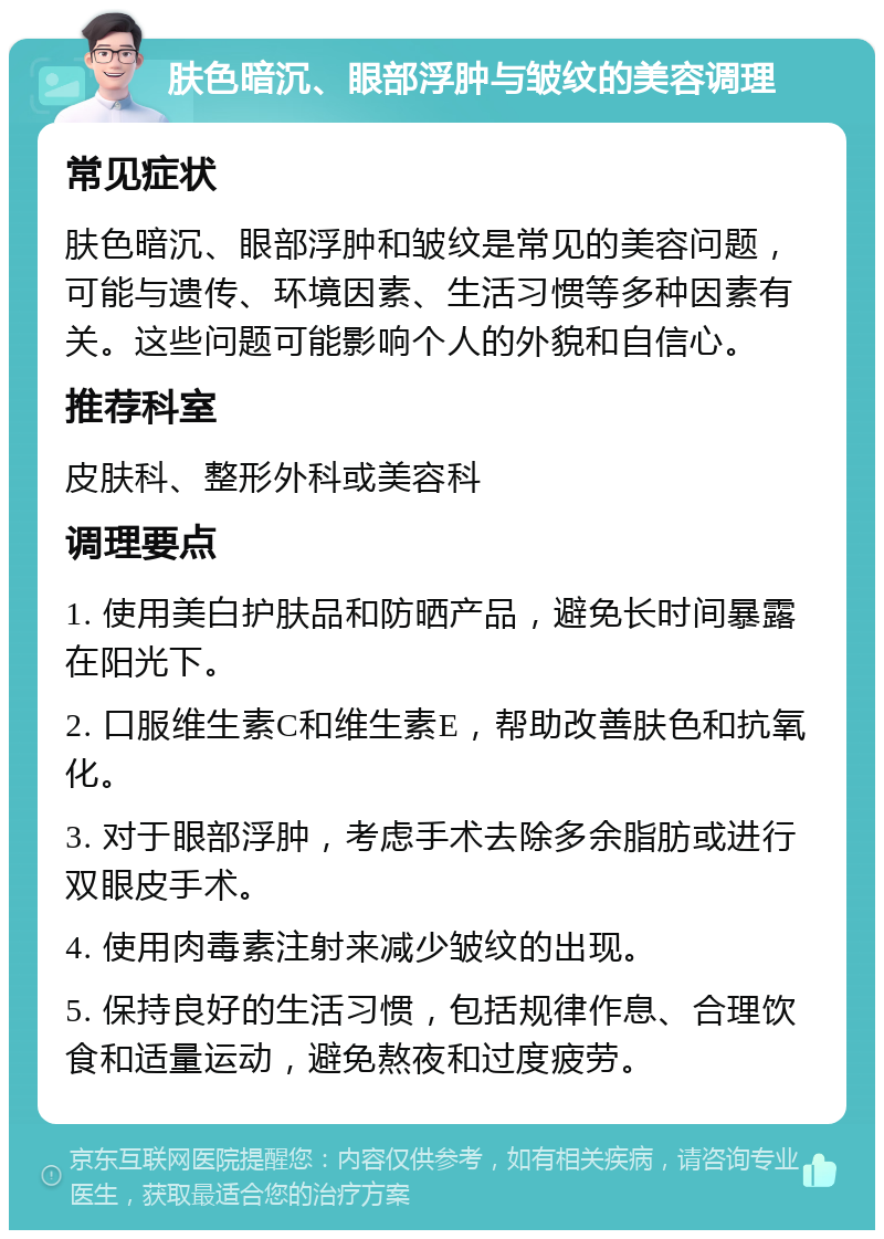 肤色暗沉、眼部浮肿与皱纹的美容调理 常见症状 肤色暗沉、眼部浮肿和皱纹是常见的美容问题，可能与遗传、环境因素、生活习惯等多种因素有关。这些问题可能影响个人的外貌和自信心。 推荐科室 皮肤科、整形外科或美容科 调理要点 1. 使用美白护肤品和防晒产品，避免长时间暴露在阳光下。 2. 口服维生素C和维生素E，帮助改善肤色和抗氧化。 3. 对于眼部浮肿，考虑手术去除多余脂肪或进行双眼皮手术。 4. 使用肉毒素注射来减少皱纹的出现。 5. 保持良好的生活习惯，包括规律作息、合理饮食和适量运动，避免熬夜和过度疲劳。