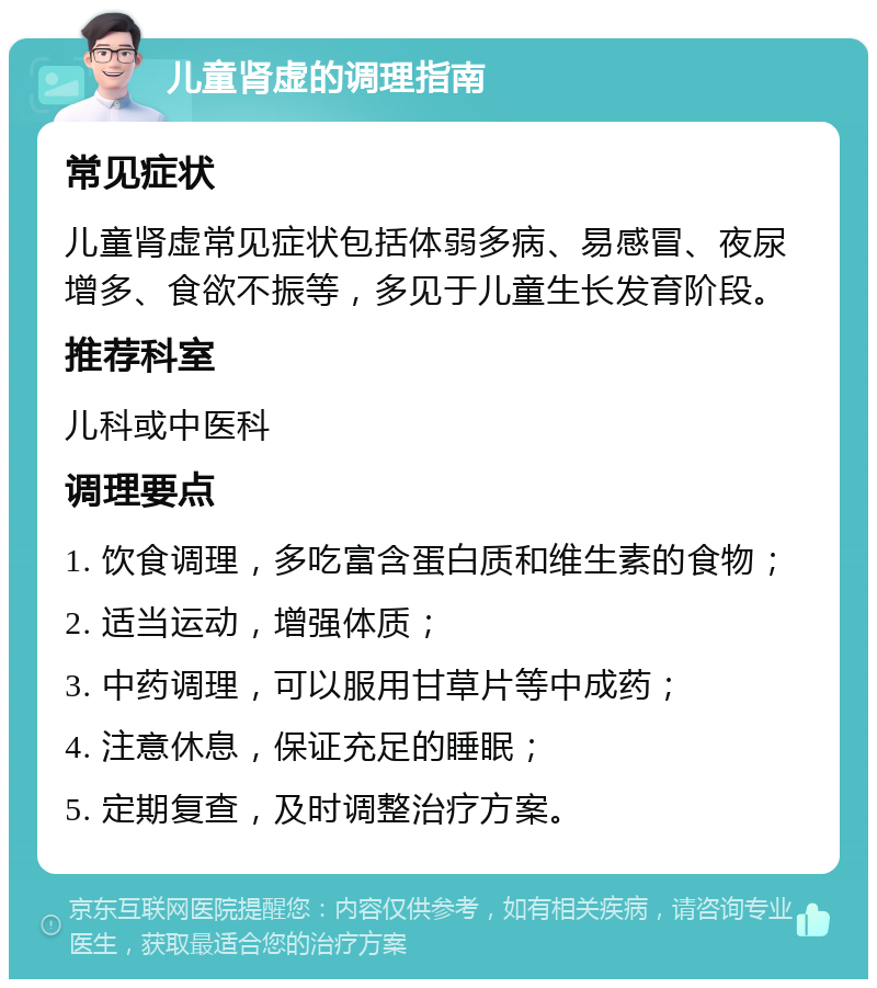 儿童肾虚的调理指南 常见症状 儿童肾虚常见症状包括体弱多病、易感冒、夜尿增多、食欲不振等，多见于儿童生长发育阶段。 推荐科室 儿科或中医科 调理要点 1. 饮食调理，多吃富含蛋白质和维生素的食物； 2. 适当运动，增强体质； 3. 中药调理，可以服用甘草片等中成药； 4. 注意休息，保证充足的睡眠； 5. 定期复查，及时调整治疗方案。