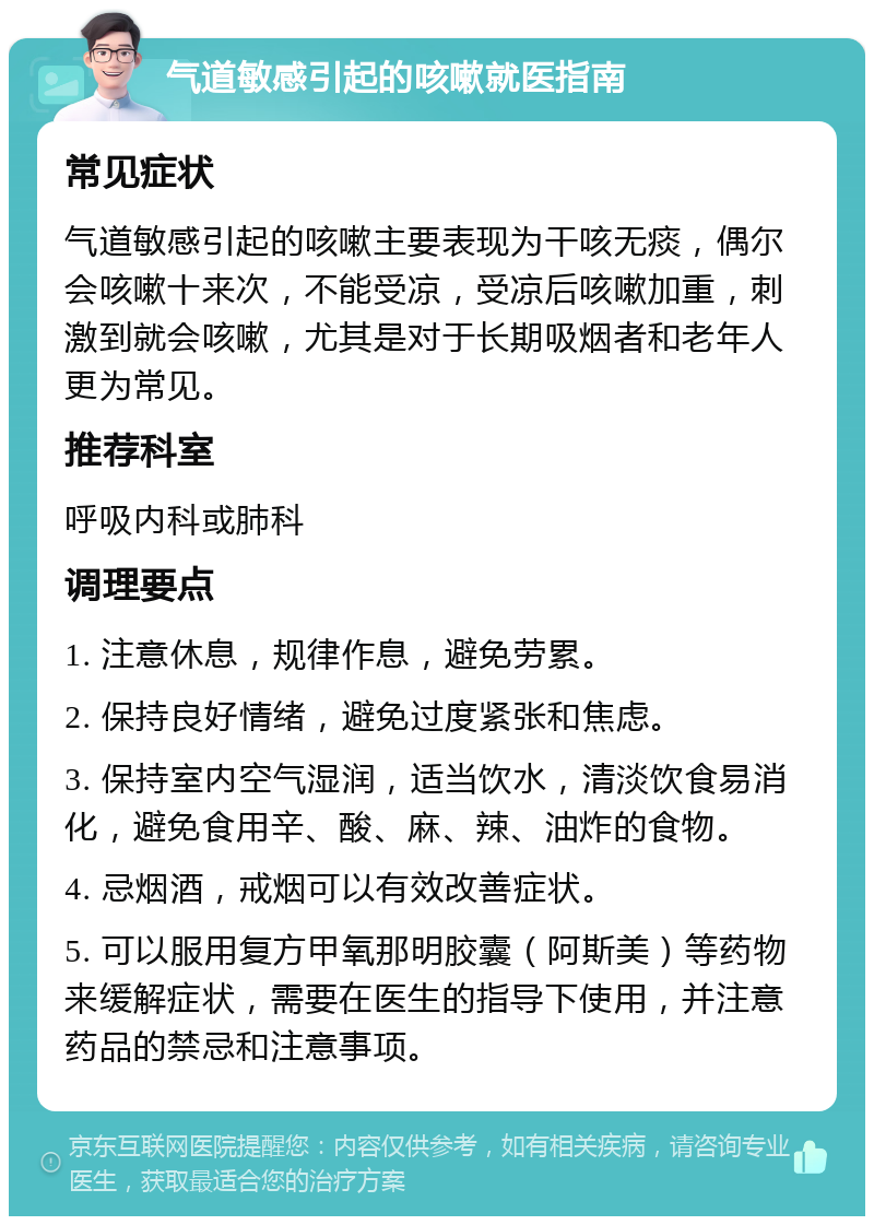 气道敏感引起的咳嗽就医指南 常见症状 气道敏感引起的咳嗽主要表现为干咳无痰，偶尔会咳嗽十来次，不能受凉，受凉后咳嗽加重，刺激到就会咳嗽，尤其是对于长期吸烟者和老年人更为常见。 推荐科室 呼吸内科或肺科 调理要点 1. 注意休息，规律作息，避免劳累。 2. 保持良好情绪，避免过度紧张和焦虑。 3. 保持室内空气湿润，适当饮水，清淡饮食易消化，避免食用辛、酸、麻、辣、油炸的食物。 4. 忌烟酒，戒烟可以有效改善症状。 5. 可以服用复方甲氧那明胶囊（阿斯美）等药物来缓解症状，需要在医生的指导下使用，并注意药品的禁忌和注意事项。