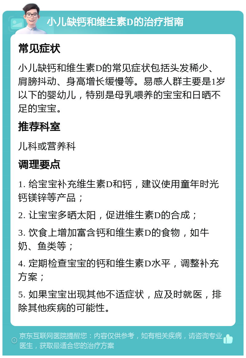 小儿缺钙和维生素D的治疗指南 常见症状 小儿缺钙和维生素D的常见症状包括头发稀少、肩膀抖动、身高增长缓慢等。易感人群主要是1岁以下的婴幼儿，特别是母乳喂养的宝宝和日晒不足的宝宝。 推荐科室 儿科或营养科 调理要点 1. 给宝宝补充维生素D和钙，建议使用童年时光钙镁锌等产品； 2. 让宝宝多晒太阳，促进维生素D的合成； 3. 饮食上增加富含钙和维生素D的食物，如牛奶、鱼类等； 4. 定期检查宝宝的钙和维生素D水平，调整补充方案； 5. 如果宝宝出现其他不适症状，应及时就医，排除其他疾病的可能性。