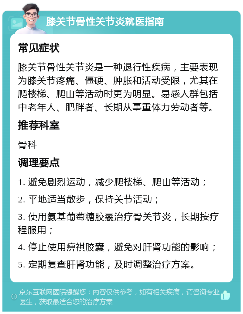 膝关节骨性关节炎就医指南 常见症状 膝关节骨性关节炎是一种退行性疾病，主要表现为膝关节疼痛、僵硬、肿胀和活动受限，尤其在爬楼梯、爬山等活动时更为明显。易感人群包括中老年人、肥胖者、长期从事重体力劳动者等。 推荐科室 骨科 调理要点 1. 避免剧烈运动，减少爬楼梯、爬山等活动； 2. 平地适当散步，保持关节活动； 3. 使用氨基葡萄糖胶囊治疗骨关节炎，长期按疗程服用； 4. 停止使用痹祺胶囊，避免对肝肾功能的影响； 5. 定期复查肝肾功能，及时调整治疗方案。