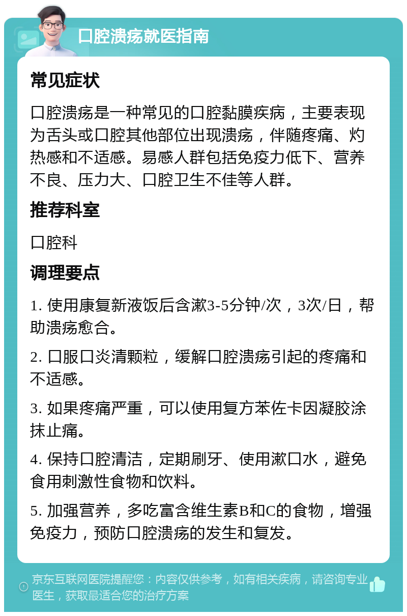 口腔溃疡就医指南 常见症状 口腔溃疡是一种常见的口腔黏膜疾病，主要表现为舌头或口腔其他部位出现溃疡，伴随疼痛、灼热感和不适感。易感人群包括免疫力低下、营养不良、压力大、口腔卫生不佳等人群。 推荐科室 口腔科 调理要点 1. 使用康复新液饭后含漱3-5分钟/次，3次/日，帮助溃疡愈合。 2. 口服口炎清颗粒，缓解口腔溃疡引起的疼痛和不适感。 3. 如果疼痛严重，可以使用复方苯佐卡因凝胶涂抹止痛。 4. 保持口腔清洁，定期刷牙、使用漱口水，避免食用刺激性食物和饮料。 5. 加强营养，多吃富含维生素B和C的食物，增强免疫力，预防口腔溃疡的发生和复发。