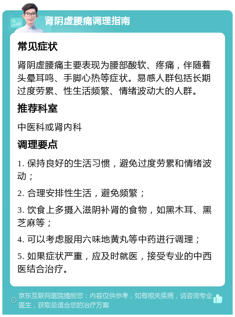 肾阴虚腰痛调理指南 常见症状 肾阴虚腰痛主要表现为腰部酸软、疼痛，伴随着头晕耳鸣、手脚心热等症状。易感人群包括长期过度劳累、性生活频繁、情绪波动大的人群。 推荐科室 中医科或肾内科 调理要点 1. 保持良好的生活习惯，避免过度劳累和情绪波动； 2. 合理安排性生活，避免频繁； 3. 饮食上多摄入滋阴补肾的食物，如黑木耳、黑芝麻等； 4. 可以考虑服用六味地黄丸等中药进行调理； 5. 如果症状严重，应及时就医，接受专业的中西医结合治疗。