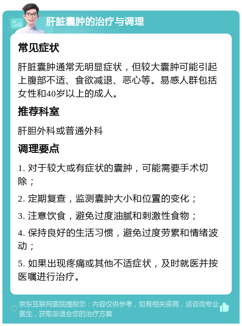 肝脏囊肿的治疗与调理 常见症状 肝脏囊肿通常无明显症状，但较大囊肿可能引起上腹部不适、食欲减退、恶心等。易感人群包括女性和40岁以上的成人。 推荐科室 肝胆外科或普通外科 调理要点 1. 对于较大或有症状的囊肿，可能需要手术切除； 2. 定期复查，监测囊肿大小和位置的变化； 3. 注意饮食，避免过度油腻和刺激性食物； 4. 保持良好的生活习惯，避免过度劳累和情绪波动； 5. 如果出现疼痛或其他不适症状，及时就医并按医嘱进行治疗。