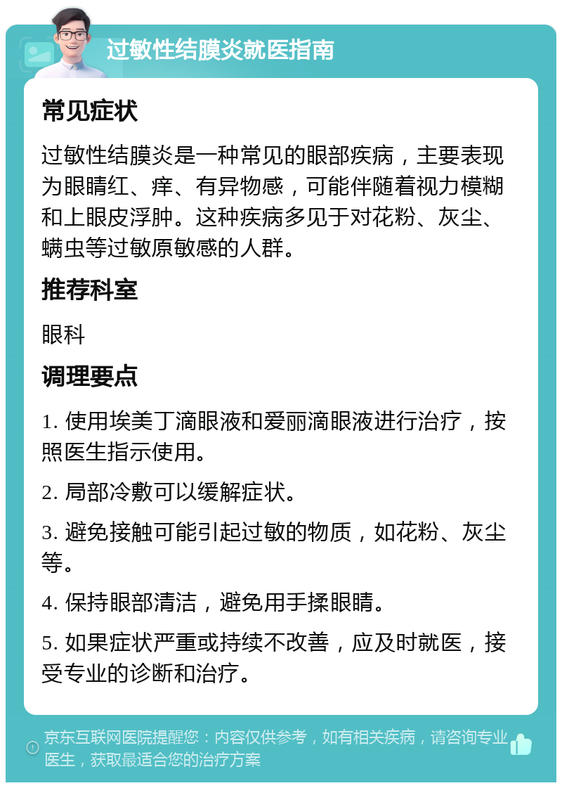 过敏性结膜炎就医指南 常见症状 过敏性结膜炎是一种常见的眼部疾病，主要表现为眼睛红、痒、有异物感，可能伴随着视力模糊和上眼皮浮肿。这种疾病多见于对花粉、灰尘、螨虫等过敏原敏感的人群。 推荐科室 眼科 调理要点 1. 使用埃美丁滴眼液和爱丽滴眼液进行治疗，按照医生指示使用。 2. 局部冷敷可以缓解症状。 3. 避免接触可能引起过敏的物质，如花粉、灰尘等。 4. 保持眼部清洁，避免用手揉眼睛。 5. 如果症状严重或持续不改善，应及时就医，接受专业的诊断和治疗。