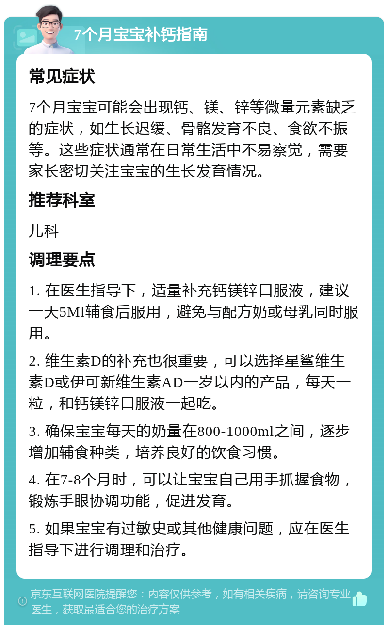 7个月宝宝补钙指南 常见症状 7个月宝宝可能会出现钙、镁、锌等微量元素缺乏的症状，如生长迟缓、骨骼发育不良、食欲不振等。这些症状通常在日常生活中不易察觉，需要家长密切关注宝宝的生长发育情况。 推荐科室 儿科 调理要点 1. 在医生指导下，适量补充钙镁锌口服液，建议一天5Ml辅食后服用，避免与配方奶或母乳同时服用。 2. 维生素D的补充也很重要，可以选择星鲨维生素D或伊可新维生素AD一岁以内的产品，每天一粒，和钙镁锌口服液一起吃。 3. 确保宝宝每天的奶量在800-1000ml之间，逐步增加辅食种类，培养良好的饮食习惯。 4. 在7-8个月时，可以让宝宝自己用手抓握食物，锻炼手眼协调功能，促进发育。 5. 如果宝宝有过敏史或其他健康问题，应在医生指导下进行调理和治疗。