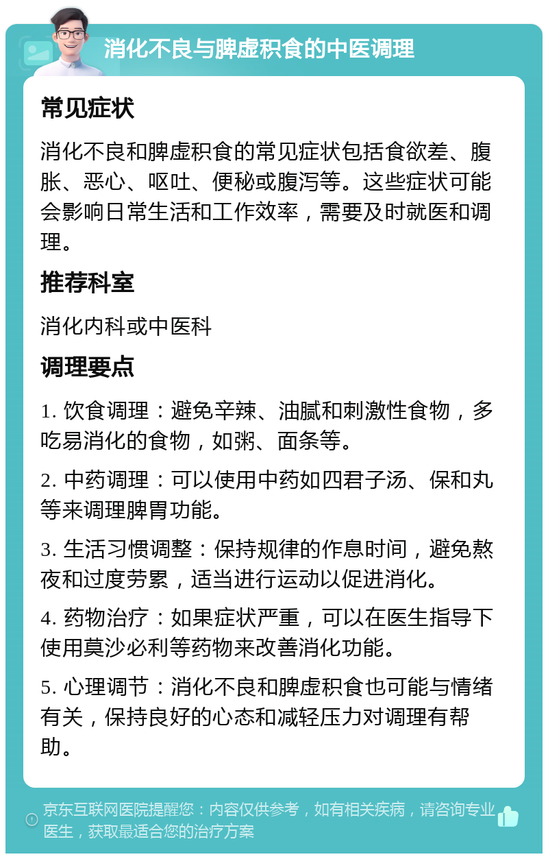 消化不良与脾虚积食的中医调理 常见症状 消化不良和脾虚积食的常见症状包括食欲差、腹胀、恶心、呕吐、便秘或腹泻等。这些症状可能会影响日常生活和工作效率，需要及时就医和调理。 推荐科室 消化内科或中医科 调理要点 1. 饮食调理：避免辛辣、油腻和刺激性食物，多吃易消化的食物，如粥、面条等。 2. 中药调理：可以使用中药如四君子汤、保和丸等来调理脾胃功能。 3. 生活习惯调整：保持规律的作息时间，避免熬夜和过度劳累，适当进行运动以促进消化。 4. 药物治疗：如果症状严重，可以在医生指导下使用莫沙必利等药物来改善消化功能。 5. 心理调节：消化不良和脾虚积食也可能与情绪有关，保持良好的心态和减轻压力对调理有帮助。