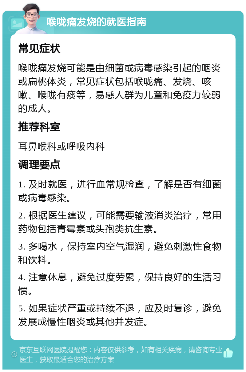 喉咙痛发烧的就医指南 常见症状 喉咙痛发烧可能是由细菌或病毒感染引起的咽炎或扁桃体炎，常见症状包括喉咙痛、发烧、咳嗽、喉咙有痰等，易感人群为儿童和免疫力较弱的成人。 推荐科室 耳鼻喉科或呼吸内科 调理要点 1. 及时就医，进行血常规检查，了解是否有细菌或病毒感染。 2. 根据医生建议，可能需要输液消炎治疗，常用药物包括青霉素或头孢类抗生素。 3. 多喝水，保持室内空气湿润，避免刺激性食物和饮料。 4. 注意休息，避免过度劳累，保持良好的生活习惯。 5. 如果症状严重或持续不退，应及时复诊，避免发展成慢性咽炎或其他并发症。