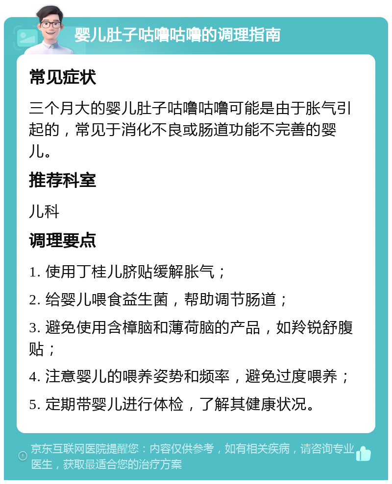 婴儿肚子咕噜咕噜的调理指南 常见症状 三个月大的婴儿肚子咕噜咕噜可能是由于胀气引起的，常见于消化不良或肠道功能不完善的婴儿。 推荐科室 儿科 调理要点 1. 使用丁桂儿脐贴缓解胀气； 2. 给婴儿喂食益生菌，帮助调节肠道； 3. 避免使用含樟脑和薄荷脑的产品，如羚锐舒腹贴； 4. 注意婴儿的喂养姿势和频率，避免过度喂养； 5. 定期带婴儿进行体检，了解其健康状况。