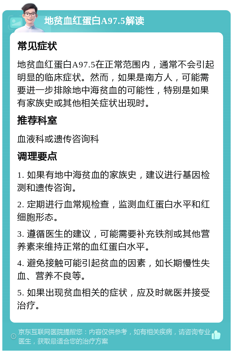 地贫血红蛋白A97.5解读 常见症状 地贫血红蛋白A97.5在正常范围内，通常不会引起明显的临床症状。然而，如果是南方人，可能需要进一步排除地中海贫血的可能性，特别是如果有家族史或其他相关症状出现时。 推荐科室 血液科或遗传咨询科 调理要点 1. 如果有地中海贫血的家族史，建议进行基因检测和遗传咨询。 2. 定期进行血常规检查，监测血红蛋白水平和红细胞形态。 3. 遵循医生的建议，可能需要补充铁剂或其他营养素来维持正常的血红蛋白水平。 4. 避免接触可能引起贫血的因素，如长期慢性失血、营养不良等。 5. 如果出现贫血相关的症状，应及时就医并接受治疗。