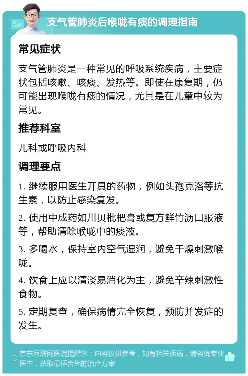 支气管肺炎后喉咙有痰的调理指南 常见症状 支气管肺炎是一种常见的呼吸系统疾病，主要症状包括咳嗽、咳痰、发热等。即使在康复期，仍可能出现喉咙有痰的情况，尤其是在儿童中较为常见。 推荐科室 儿科或呼吸内科 调理要点 1. 继续服用医生开具的药物，例如头孢克洛等抗生素，以防止感染复发。 2. 使用中成药如川贝枇杷膏或复方鲜竹沥口服液等，帮助清除喉咙中的痰液。 3. 多喝水，保持室内空气湿润，避免干燥刺激喉咙。 4. 饮食上应以清淡易消化为主，避免辛辣刺激性食物。 5. 定期复查，确保病情完全恢复，预防并发症的发生。