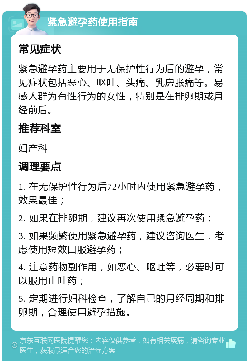 紧急避孕药使用指南 常见症状 紧急避孕药主要用于无保护性行为后的避孕，常见症状包括恶心、呕吐、头痛、乳房胀痛等。易感人群为有性行为的女性，特别是在排卵期或月经前后。 推荐科室 妇产科 调理要点 1. 在无保护性行为后72小时内使用紧急避孕药，效果最佳； 2. 如果在排卵期，建议再次使用紧急避孕药； 3. 如果频繁使用紧急避孕药，建议咨询医生，考虑使用短效口服避孕药； 4. 注意药物副作用，如恶心、呕吐等，必要时可以服用止吐药； 5. 定期进行妇科检查，了解自己的月经周期和排卵期，合理使用避孕措施。