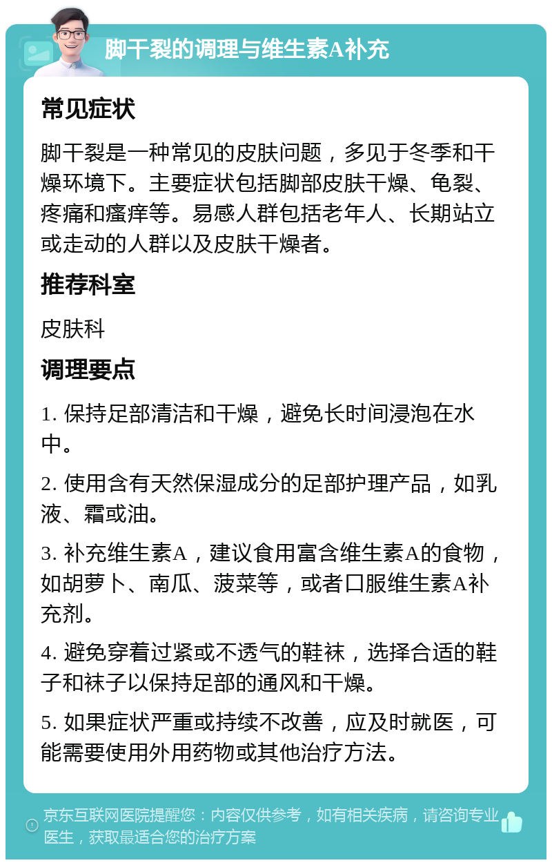 脚干裂的调理与维生素A补充 常见症状 脚干裂是一种常见的皮肤问题，多见于冬季和干燥环境下。主要症状包括脚部皮肤干燥、龟裂、疼痛和瘙痒等。易感人群包括老年人、长期站立或走动的人群以及皮肤干燥者。 推荐科室 皮肤科 调理要点 1. 保持足部清洁和干燥，避免长时间浸泡在水中。 2. 使用含有天然保湿成分的足部护理产品，如乳液、霜或油。 3. 补充维生素A，建议食用富含维生素A的食物，如胡萝卜、南瓜、菠菜等，或者口服维生素A补充剂。 4. 避免穿着过紧或不透气的鞋袜，选择合适的鞋子和袜子以保持足部的通风和干燥。 5. 如果症状严重或持续不改善，应及时就医，可能需要使用外用药物或其他治疗方法。