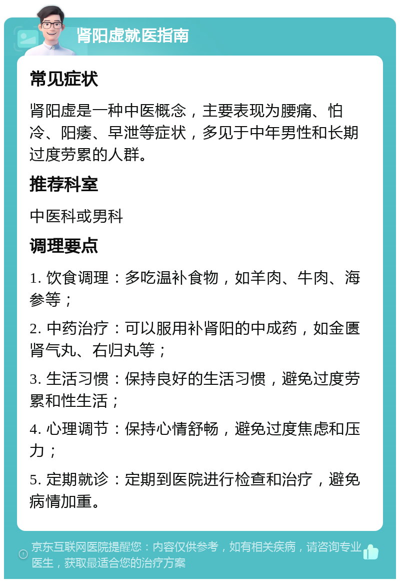 肾阳虚就医指南 常见症状 肾阳虚是一种中医概念，主要表现为腰痛、怕冷、阳痿、早泄等症状，多见于中年男性和长期过度劳累的人群。 推荐科室 中医科或男科 调理要点 1. 饮食调理：多吃温补食物，如羊肉、牛肉、海参等； 2. 中药治疗：可以服用补肾阳的中成药，如金匮肾气丸、右归丸等； 3. 生活习惯：保持良好的生活习惯，避免过度劳累和性生活； 4. 心理调节：保持心情舒畅，避免过度焦虑和压力； 5. 定期就诊：定期到医院进行检查和治疗，避免病情加重。