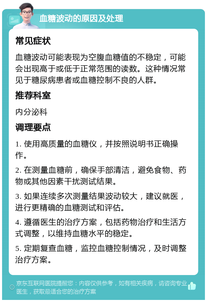 血糖波动的原因及处理 常见症状 血糖波动可能表现为空腹血糖值的不稳定，可能会出现高于或低于正常范围的读数。这种情况常见于糖尿病患者或血糖控制不良的人群。 推荐科室 内分泌科 调理要点 1. 使用高质量的血糖仪，并按照说明书正确操作。 2. 在测量血糖前，确保手部清洁，避免食物、药物或其他因素干扰测试结果。 3. 如果连续多次测量结果波动较大，建议就医，进行更精确的血糖测试和评估。 4. 遵循医生的治疗方案，包括药物治疗和生活方式调整，以维持血糖水平的稳定。 5. 定期复查血糖，监控血糖控制情况，及时调整治疗方案。