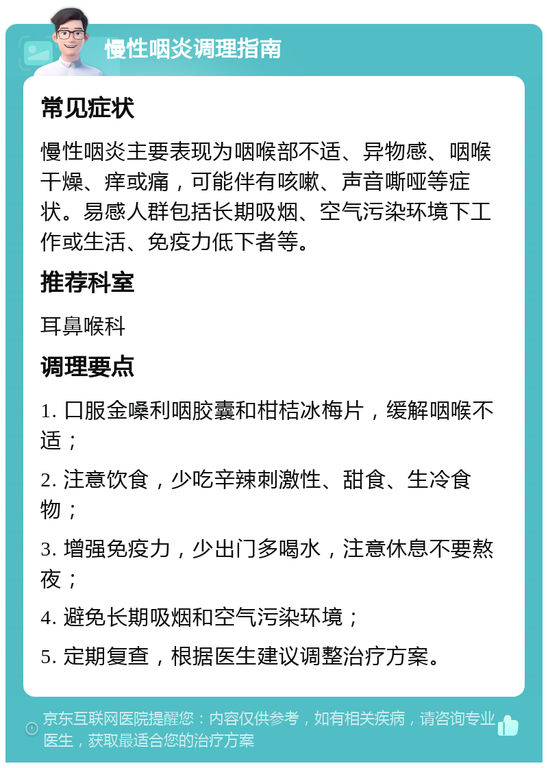 慢性咽炎调理指南 常见症状 慢性咽炎主要表现为咽喉部不适、异物感、咽喉干燥、痒或痛，可能伴有咳嗽、声音嘶哑等症状。易感人群包括长期吸烟、空气污染环境下工作或生活、免疫力低下者等。 推荐科室 耳鼻喉科 调理要点 1. 口服金嗓利咽胶囊和柑桔冰梅片，缓解咽喉不适； 2. 注意饮食，少吃辛辣刺激性、甜食、生冷食物； 3. 增强免疫力，少出门多喝水，注意休息不要熬夜； 4. 避免长期吸烟和空气污染环境； 5. 定期复查，根据医生建议调整治疗方案。