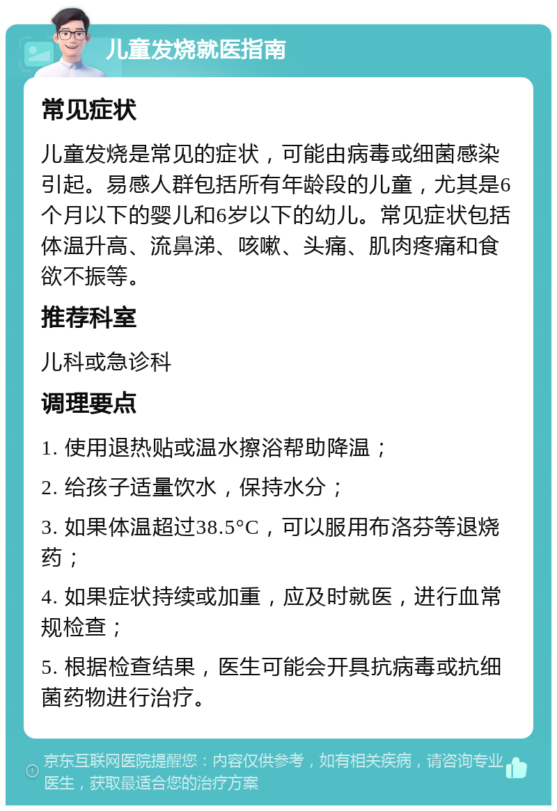 儿童发烧就医指南 常见症状 儿童发烧是常见的症状，可能由病毒或细菌感染引起。易感人群包括所有年龄段的儿童，尤其是6个月以下的婴儿和6岁以下的幼儿。常见症状包括体温升高、流鼻涕、咳嗽、头痛、肌肉疼痛和食欲不振等。 推荐科室 儿科或急诊科 调理要点 1. 使用退热贴或温水擦浴帮助降温； 2. 给孩子适量饮水，保持水分； 3. 如果体温超过38.5°C，可以服用布洛芬等退烧药； 4. 如果症状持续或加重，应及时就医，进行血常规检查； 5. 根据检查结果，医生可能会开具抗病毒或抗细菌药物进行治疗。