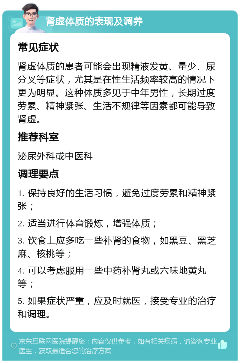 肾虚体质的表现及调养 常见症状 肾虚体质的患者可能会出现精液发黄、量少、尿分叉等症状，尤其是在性生活频率较高的情况下更为明显。这种体质多见于中年男性，长期过度劳累、精神紧张、生活不规律等因素都可能导致肾虚。 推荐科室 泌尿外科或中医科 调理要点 1. 保持良好的生活习惯，避免过度劳累和精神紧张； 2. 适当进行体育锻炼，增强体质； 3. 饮食上应多吃一些补肾的食物，如黑豆、黑芝麻、核桃等； 4. 可以考虑服用一些中药补肾丸或六味地黄丸等； 5. 如果症状严重，应及时就医，接受专业的治疗和调理。