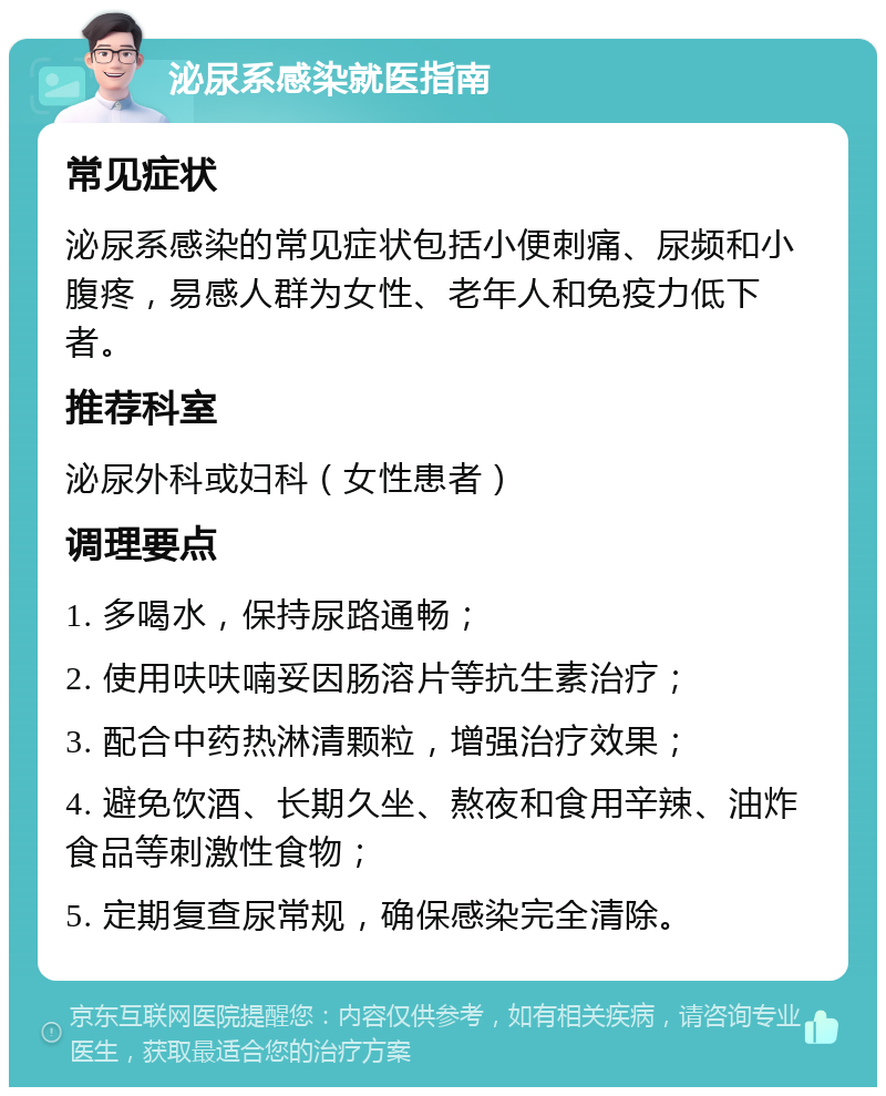 泌尿系感染就医指南 常见症状 泌尿系感染的常见症状包括小便刺痛、尿频和小腹疼，易感人群为女性、老年人和免疫力低下者。 推荐科室 泌尿外科或妇科（女性患者） 调理要点 1. 多喝水，保持尿路通畅； 2. 使用呋呋喃妥因肠溶片等抗生素治疗； 3. 配合中药热淋清颗粒，增强治疗效果； 4. 避免饮酒、长期久坐、熬夜和食用辛辣、油炸食品等刺激性食物； 5. 定期复查尿常规，确保感染完全清除。