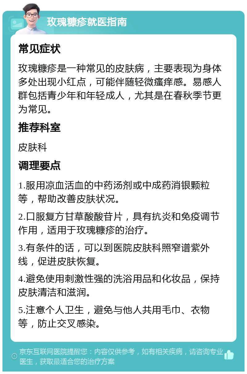 玫瑰糠疹就医指南 常见症状 玫瑰糠疹是一种常见的皮肤病，主要表现为身体多处出现小红点，可能伴随轻微瘙痒感。易感人群包括青少年和年轻成人，尤其是在春秋季节更为常见。 推荐科室 皮肤科 调理要点 1.服用凉血活血的中药汤剂或中成药消银颗粒等，帮助改善皮肤状况。 2.口服复方甘草酸酸苷片，具有抗炎和免疫调节作用，适用于玫瑰糠疹的治疗。 3.有条件的话，可以到医院皮肤科照窄谱紫外线，促进皮肤恢复。 4.避免使用刺激性强的洗浴用品和化妆品，保持皮肤清洁和滋润。 5.注意个人卫生，避免与他人共用毛巾、衣物等，防止交叉感染。