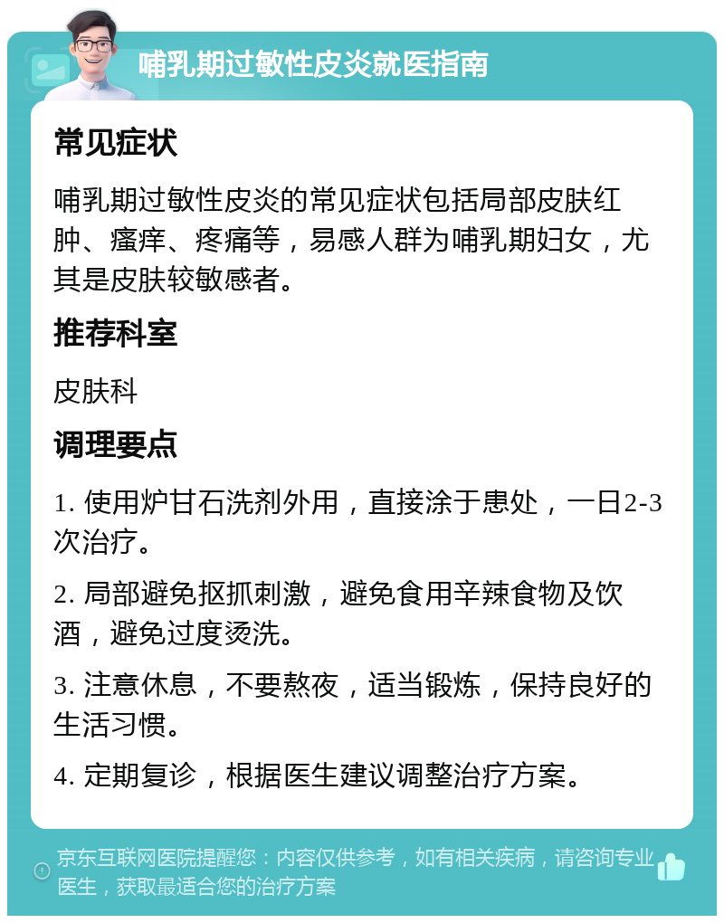 哺乳期过敏性皮炎就医指南 常见症状 哺乳期过敏性皮炎的常见症状包括局部皮肤红肿、瘙痒、疼痛等，易感人群为哺乳期妇女，尤其是皮肤较敏感者。 推荐科室 皮肤科 调理要点 1. 使用炉甘石洗剂外用，直接涂于患处，一日2-3次治疗。 2. 局部避免抠抓刺激，避免食用辛辣食物及饮酒，避免过度烫洗。 3. 注意休息，不要熬夜，适当锻炼，保持良好的生活习惯。 4. 定期复诊，根据医生建议调整治疗方案。