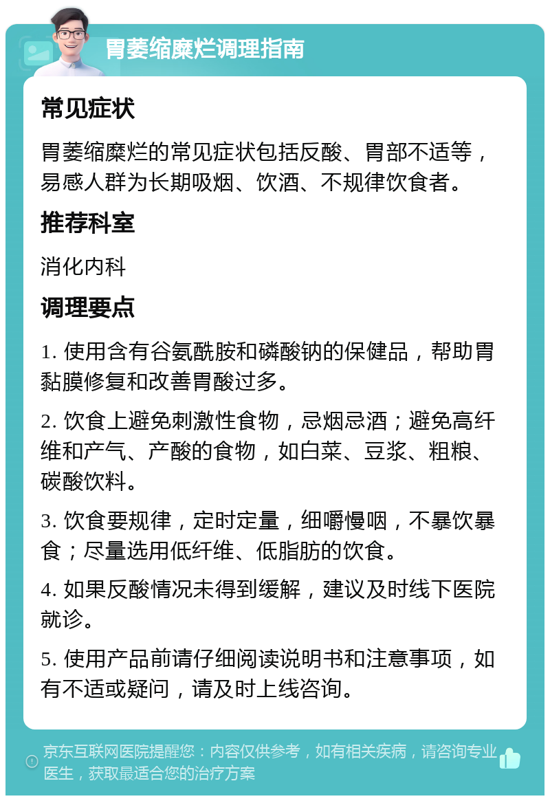 胃萎缩糜烂调理指南 常见症状 胃萎缩糜烂的常见症状包括反酸、胃部不适等，易感人群为长期吸烟、饮酒、不规律饮食者。 推荐科室 消化内科 调理要点 1. 使用含有谷氨酰胺和磷酸钠的保健品，帮助胃黏膜修复和改善胃酸过多。 2. 饮食上避免刺激性食物，忌烟忌酒；避免高纤维和产气、产酸的食物，如白菜、豆浆、粗粮、碳酸饮料。 3. 饮食要规律，定时定量，细嚼慢咽，不暴饮暴食；尽量选用低纤维、低脂肪的饮食。 4. 如果反酸情况未得到缓解，建议及时线下医院就诊。 5. 使用产品前请仔细阅读说明书和注意事项，如有不适或疑问，请及时上线咨询。