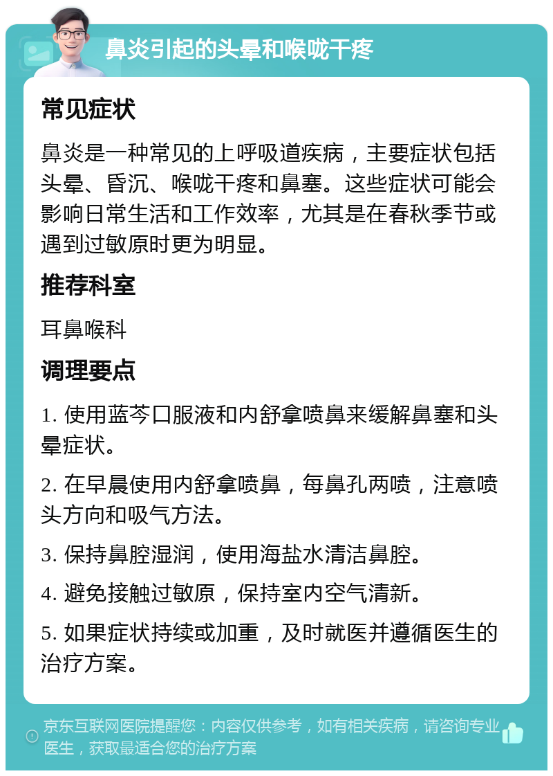 鼻炎引起的头晕和喉咙干疼 常见症状 鼻炎是一种常见的上呼吸道疾病，主要症状包括头晕、昏沉、喉咙干疼和鼻塞。这些症状可能会影响日常生活和工作效率，尤其是在春秋季节或遇到过敏原时更为明显。 推荐科室 耳鼻喉科 调理要点 1. 使用蓝芩口服液和内舒拿喷鼻来缓解鼻塞和头晕症状。 2. 在早晨使用内舒拿喷鼻，每鼻孔两喷，注意喷头方向和吸气方法。 3. 保持鼻腔湿润，使用海盐水清洁鼻腔。 4. 避免接触过敏原，保持室内空气清新。 5. 如果症状持续或加重，及时就医并遵循医生的治疗方案。