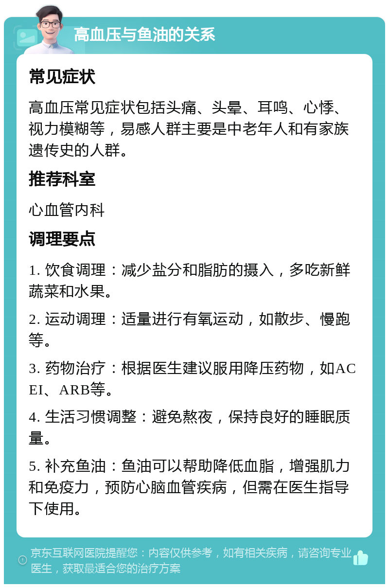 高血压与鱼油的关系 常见症状 高血压常见症状包括头痛、头晕、耳鸣、心悸、视力模糊等，易感人群主要是中老年人和有家族遗传史的人群。 推荐科室 心血管内科 调理要点 1. 饮食调理：减少盐分和脂肪的摄入，多吃新鲜蔬菜和水果。 2. 运动调理：适量进行有氧运动，如散步、慢跑等。 3. 药物治疗：根据医生建议服用降压药物，如ACEI、ARB等。 4. 生活习惯调整：避免熬夜，保持良好的睡眠质量。 5. 补充鱼油：鱼油可以帮助降低血脂，增强肌力和免疫力，预防心脑血管疾病，但需在医生指导下使用。