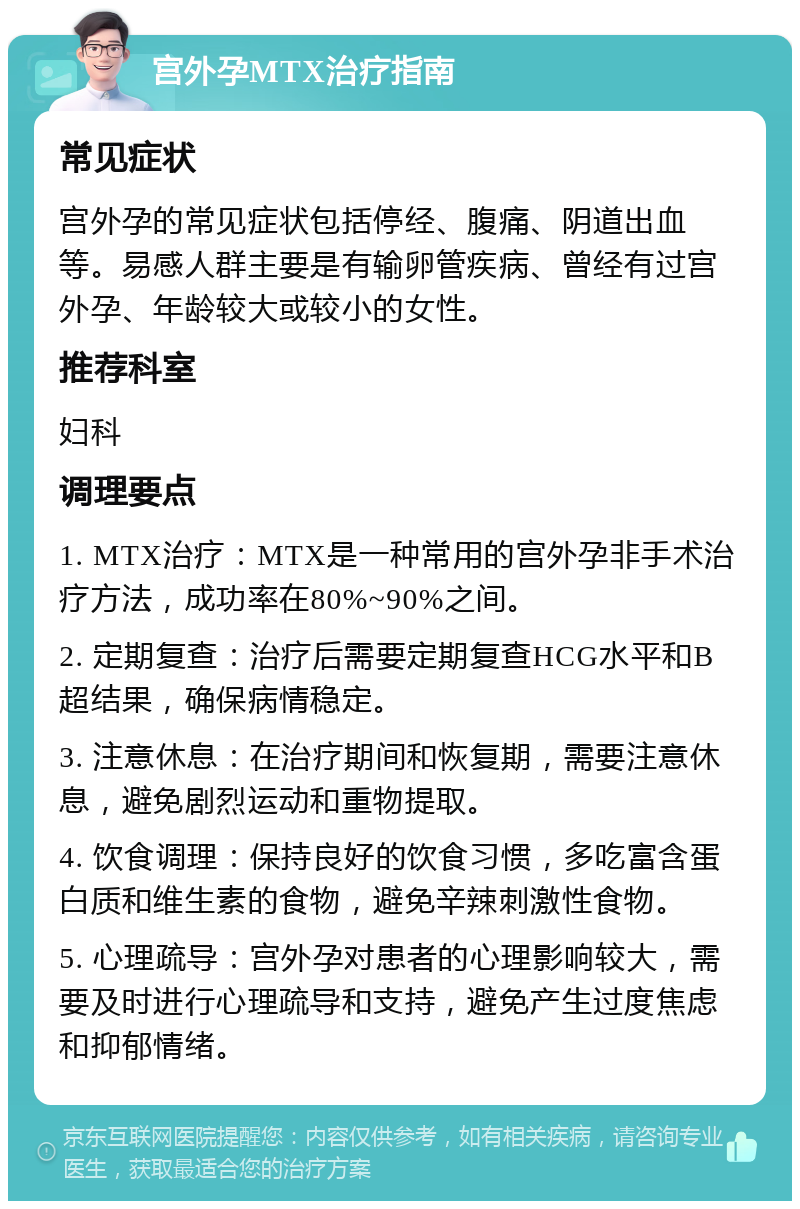 宫外孕MTX治疗指南 常见症状 宫外孕的常见症状包括停经、腹痛、阴道出血等。易感人群主要是有输卵管疾病、曾经有过宫外孕、年龄较大或较小的女性。 推荐科室 妇科 调理要点 1. MTX治疗：MTX是一种常用的宫外孕非手术治疗方法，成功率在80%~90%之间。 2. 定期复查：治疗后需要定期复查HCG水平和B超结果，确保病情稳定。 3. 注意休息：在治疗期间和恢复期，需要注意休息，避免剧烈运动和重物提取。 4. 饮食调理：保持良好的饮食习惯，多吃富含蛋白质和维生素的食物，避免辛辣刺激性食物。 5. 心理疏导：宫外孕对患者的心理影响较大，需要及时进行心理疏导和支持，避免产生过度焦虑和抑郁情绪。