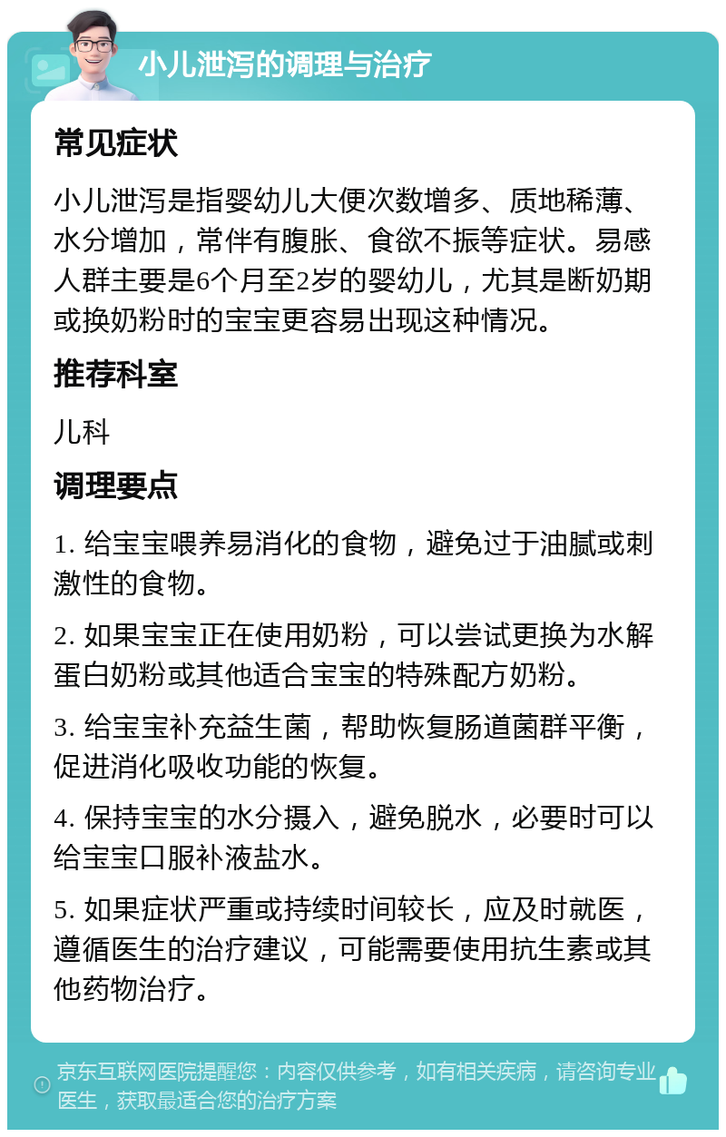 小儿泄泻的调理与治疗 常见症状 小儿泄泻是指婴幼儿大便次数增多、质地稀薄、水分增加，常伴有腹胀、食欲不振等症状。易感人群主要是6个月至2岁的婴幼儿，尤其是断奶期或换奶粉时的宝宝更容易出现这种情况。 推荐科室 儿科 调理要点 1. 给宝宝喂养易消化的食物，避免过于油腻或刺激性的食物。 2. 如果宝宝正在使用奶粉，可以尝试更换为水解蛋白奶粉或其他适合宝宝的特殊配方奶粉。 3. 给宝宝补充益生菌，帮助恢复肠道菌群平衡，促进消化吸收功能的恢复。 4. 保持宝宝的水分摄入，避免脱水，必要时可以给宝宝口服补液盐水。 5. 如果症状严重或持续时间较长，应及时就医，遵循医生的治疗建议，可能需要使用抗生素或其他药物治疗。