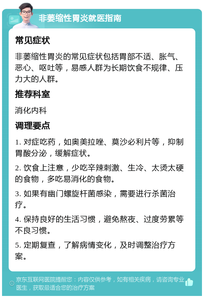 非萎缩性胃炎就医指南 常见症状 非萎缩性胃炎的常见症状包括胃部不适、胀气、恶心、呕吐等，易感人群为长期饮食不规律、压力大的人群。 推荐科室 消化内科 调理要点 1. 对症吃药，如奥美拉唑、莫沙必利片等，抑制胃酸分泌，缓解症状。 2. 饮食上注意，少吃辛辣刺激、生冷、太烫太硬的食物，多吃易消化的食物。 3. 如果有幽门螺旋杆菌感染，需要进行杀菌治疗。 4. 保持良好的生活习惯，避免熬夜、过度劳累等不良习惯。 5. 定期复查，了解病情变化，及时调整治疗方案。