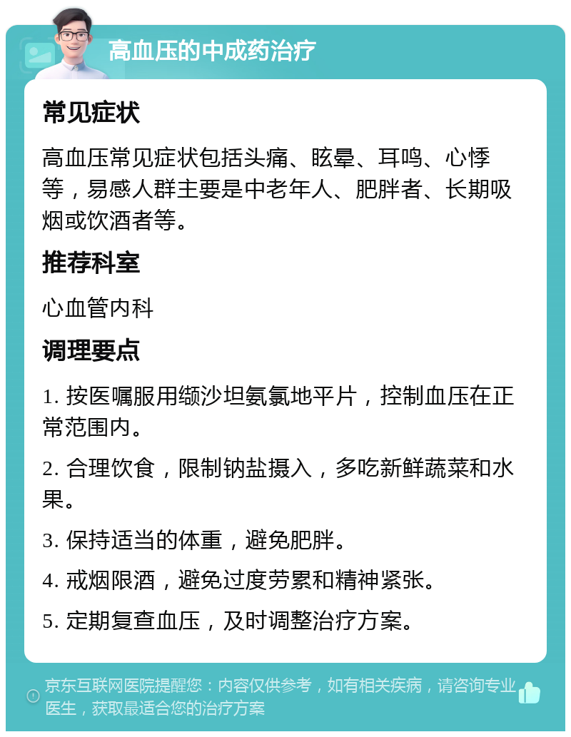 高血压的中成药治疗 常见症状 高血压常见症状包括头痛、眩晕、耳鸣、心悸等，易感人群主要是中老年人、肥胖者、长期吸烟或饮酒者等。 推荐科室 心血管内科 调理要点 1. 按医嘱服用缬沙坦氨氯地平片，控制血压在正常范围内。 2. 合理饮食，限制钠盐摄入，多吃新鲜蔬菜和水果。 3. 保持适当的体重，避免肥胖。 4. 戒烟限酒，避免过度劳累和精神紧张。 5. 定期复查血压，及时调整治疗方案。