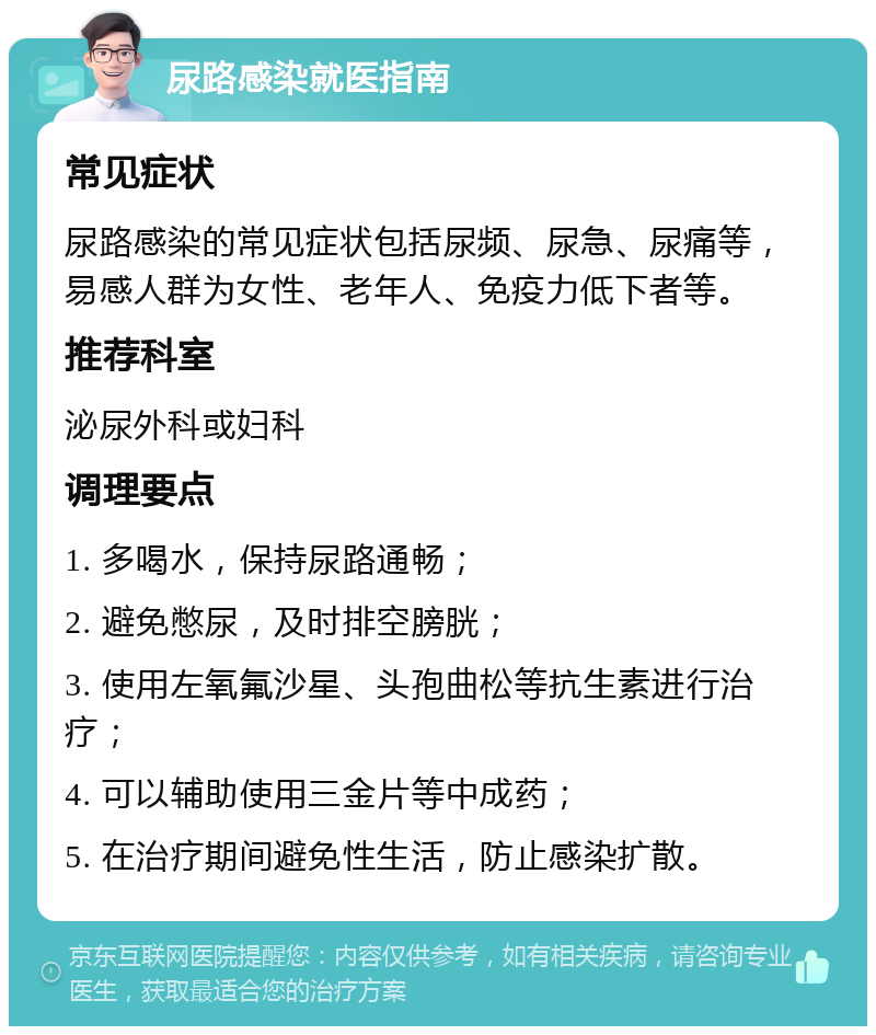 尿路感染就医指南 常见症状 尿路感染的常见症状包括尿频、尿急、尿痛等，易感人群为女性、老年人、免疫力低下者等。 推荐科室 泌尿外科或妇科 调理要点 1. 多喝水，保持尿路通畅； 2. 避免憋尿，及时排空膀胱； 3. 使用左氧氟沙星、头孢曲松等抗生素进行治疗； 4. 可以辅助使用三金片等中成药； 5. 在治疗期间避免性生活，防止感染扩散。