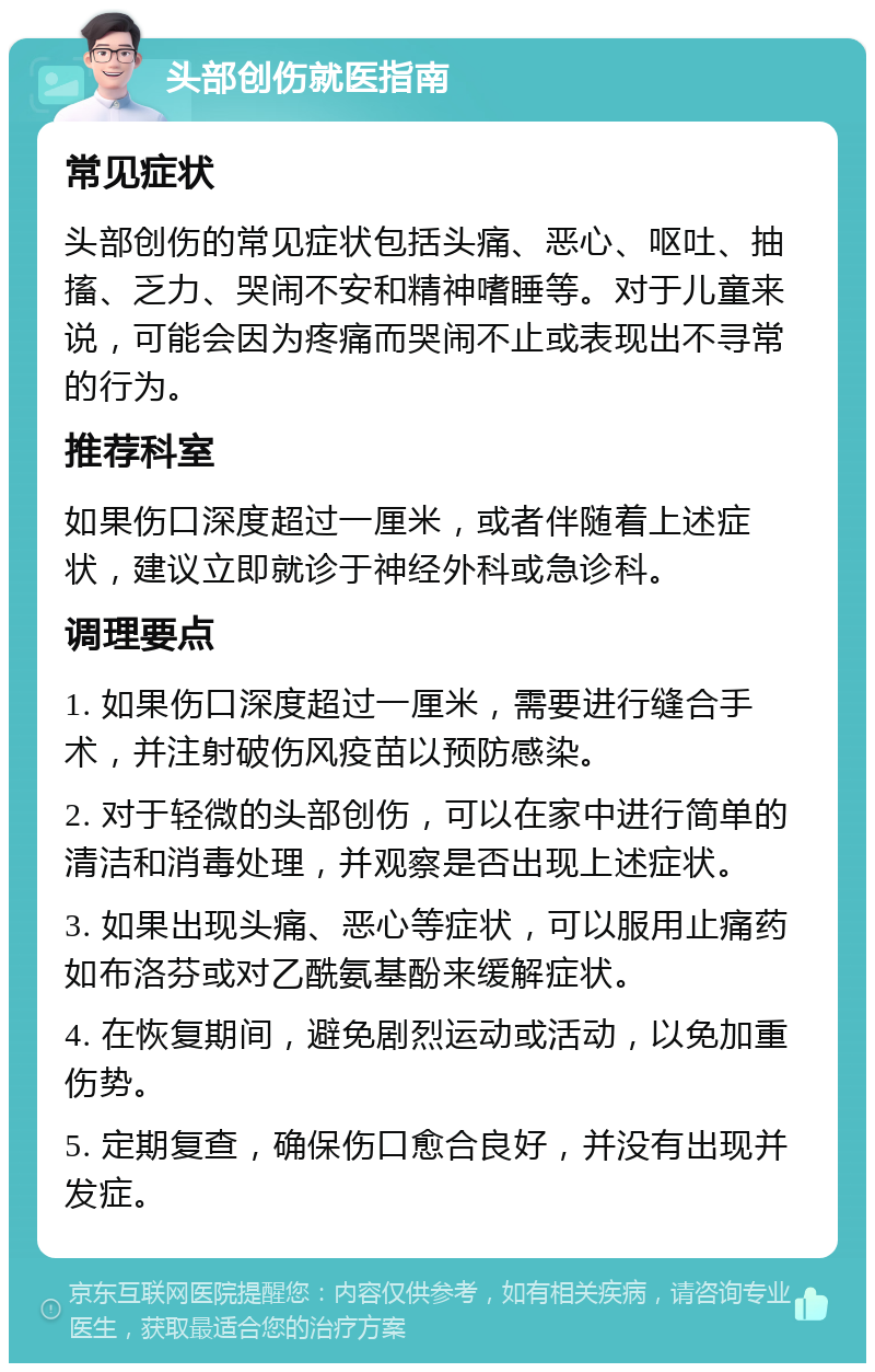 头部创伤就医指南 常见症状 头部创伤的常见症状包括头痛、恶心、呕吐、抽搐、乏力、哭闹不安和精神嗜睡等。对于儿童来说，可能会因为疼痛而哭闹不止或表现出不寻常的行为。 推荐科室 如果伤口深度超过一厘米，或者伴随着上述症状，建议立即就诊于神经外科或急诊科。 调理要点 1. 如果伤口深度超过一厘米，需要进行缝合手术，并注射破伤风疫苗以预防感染。 2. 对于轻微的头部创伤，可以在家中进行简单的清洁和消毒处理，并观察是否出现上述症状。 3. 如果出现头痛、恶心等症状，可以服用止痛药如布洛芬或对乙酰氨基酚来缓解症状。 4. 在恢复期间，避免剧烈运动或活动，以免加重伤势。 5. 定期复查，确保伤口愈合良好，并没有出现并发症。