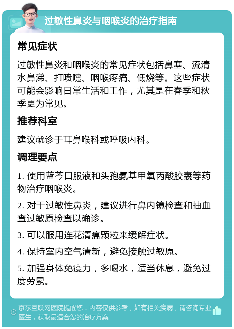 过敏性鼻炎与咽喉炎的治疗指南 常见症状 过敏性鼻炎和咽喉炎的常见症状包括鼻塞、流清水鼻涕、打喷嚏、咽喉疼痛、低烧等。这些症状可能会影响日常生活和工作，尤其是在春季和秋季更为常见。 推荐科室 建议就诊于耳鼻喉科或呼吸内科。 调理要点 1. 使用蓝芩口服液和头孢氨基甲氧丙酸胶囊等药物治疗咽喉炎。 2. 对于过敏性鼻炎，建议进行鼻内镜检查和抽血查过敏原检查以确诊。 3. 可以服用连花清瘟颗粒来缓解症状。 4. 保持室内空气清新，避免接触过敏原。 5. 加强身体免疫力，多喝水，适当休息，避免过度劳累。