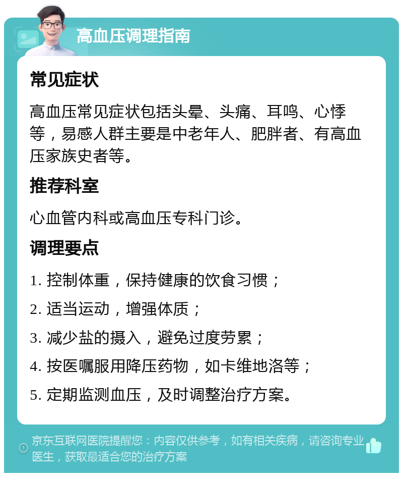 高血压调理指南 常见症状 高血压常见症状包括头晕、头痛、耳鸣、心悸等，易感人群主要是中老年人、肥胖者、有高血压家族史者等。 推荐科室 心血管内科或高血压专科门诊。 调理要点 1. 控制体重，保持健康的饮食习惯； 2. 适当运动，增强体质； 3. 减少盐的摄入，避免过度劳累； 4. 按医嘱服用降压药物，如卡维地洛等； 5. 定期监测血压，及时调整治疗方案。