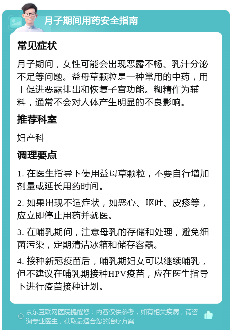 月子期间用药安全指南 常见症状 月子期间，女性可能会出现恶露不畅、乳汁分泌不足等问题。益母草颗粒是一种常用的中药，用于促进恶露排出和恢复子宫功能。糊精作为辅料，通常不会对人体产生明显的不良影响。 推荐科室 妇产科 调理要点 1. 在医生指导下使用益母草颗粒，不要自行增加剂量或延长用药时间。 2. 如果出现不适症状，如恶心、呕吐、皮疹等，应立即停止用药并就医。 3. 在哺乳期间，注意母乳的存储和处理，避免细菌污染，定期清洁冰箱和储存容器。 4. 接种新冠疫苗后，哺乳期妇女可以继续哺乳，但不建议在哺乳期接种HPV疫苗，应在医生指导下进行疫苗接种计划。