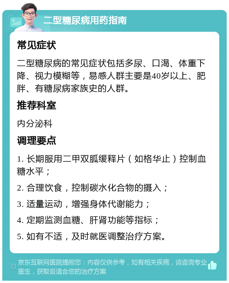 二型糖尿病用药指南 常见症状 二型糖尿病的常见症状包括多尿、口渴、体重下降、视力模糊等，易感人群主要是40岁以上、肥胖、有糖尿病家族史的人群。 推荐科室 内分泌科 调理要点 1. 长期服用二甲双胍缓释片（如格华止）控制血糖水平； 2. 合理饮食，控制碳水化合物的摄入； 3. 适量运动，增强身体代谢能力； 4. 定期监测血糖、肝肾功能等指标； 5. 如有不适，及时就医调整治疗方案。