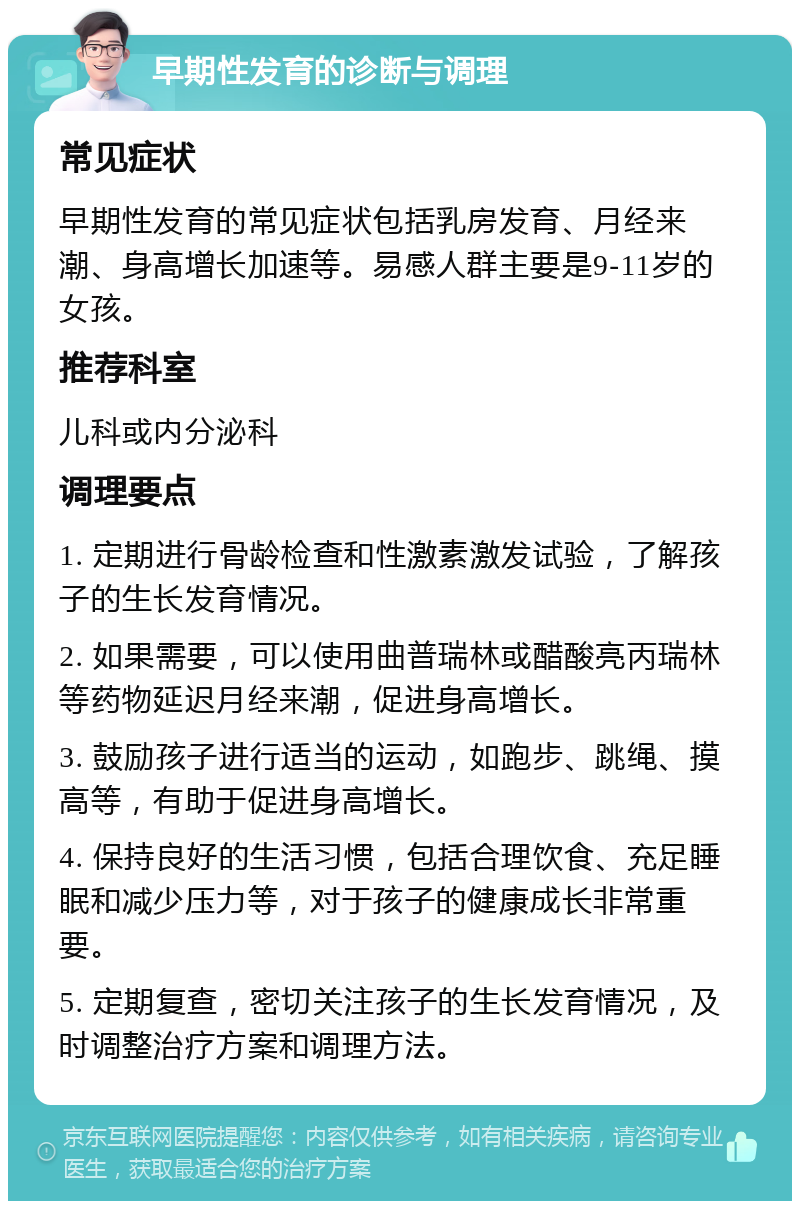 早期性发育的诊断与调理 常见症状 早期性发育的常见症状包括乳房发育、月经来潮、身高增长加速等。易感人群主要是9-11岁的女孩。 推荐科室 儿科或内分泌科 调理要点 1. 定期进行骨龄检查和性激素激发试验，了解孩子的生长发育情况。 2. 如果需要，可以使用曲普瑞林或醋酸亮丙瑞林等药物延迟月经来潮，促进身高增长。 3. 鼓励孩子进行适当的运动，如跑步、跳绳、摸高等，有助于促进身高增长。 4. 保持良好的生活习惯，包括合理饮食、充足睡眠和减少压力等，对于孩子的健康成长非常重要。 5. 定期复查，密切关注孩子的生长发育情况，及时调整治疗方案和调理方法。