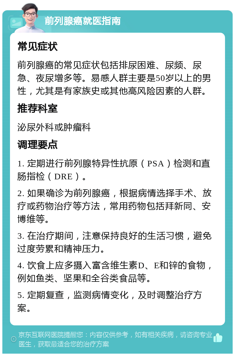 前列腺癌就医指南 常见症状 前列腺癌的常见症状包括排尿困难、尿频、尿急、夜尿增多等。易感人群主要是50岁以上的男性，尤其是有家族史或其他高风险因素的人群。 推荐科室 泌尿外科或肿瘤科 调理要点 1. 定期进行前列腺特异性抗原（PSA）检测和直肠指检（DRE）。 2. 如果确诊为前列腺癌，根据病情选择手术、放疗或药物治疗等方法，常用药物包括拜新同、安博维等。 3. 在治疗期间，注意保持良好的生活习惯，避免过度劳累和精神压力。 4. 饮食上应多摄入富含维生素D、E和锌的食物，例如鱼类、坚果和全谷类食品等。 5. 定期复查，监测病情变化，及时调整治疗方案。