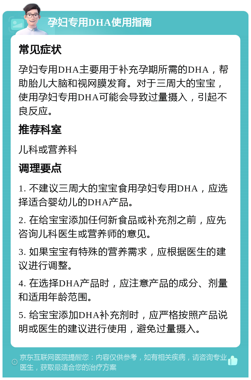 孕妇专用DHA使用指南 常见症状 孕妇专用DHA主要用于补充孕期所需的DHA，帮助胎儿大脑和视网膜发育。对于三周大的宝宝，使用孕妇专用DHA可能会导致过量摄入，引起不良反应。 推荐科室 儿科或营养科 调理要点 1. 不建议三周大的宝宝食用孕妇专用DHA，应选择适合婴幼儿的DHA产品。 2. 在给宝宝添加任何新食品或补充剂之前，应先咨询儿科医生或营养师的意见。 3. 如果宝宝有特殊的营养需求，应根据医生的建议进行调整。 4. 在选择DHA产品时，应注意产品的成分、剂量和适用年龄范围。 5. 给宝宝添加DHA补充剂时，应严格按照产品说明或医生的建议进行使用，避免过量摄入。