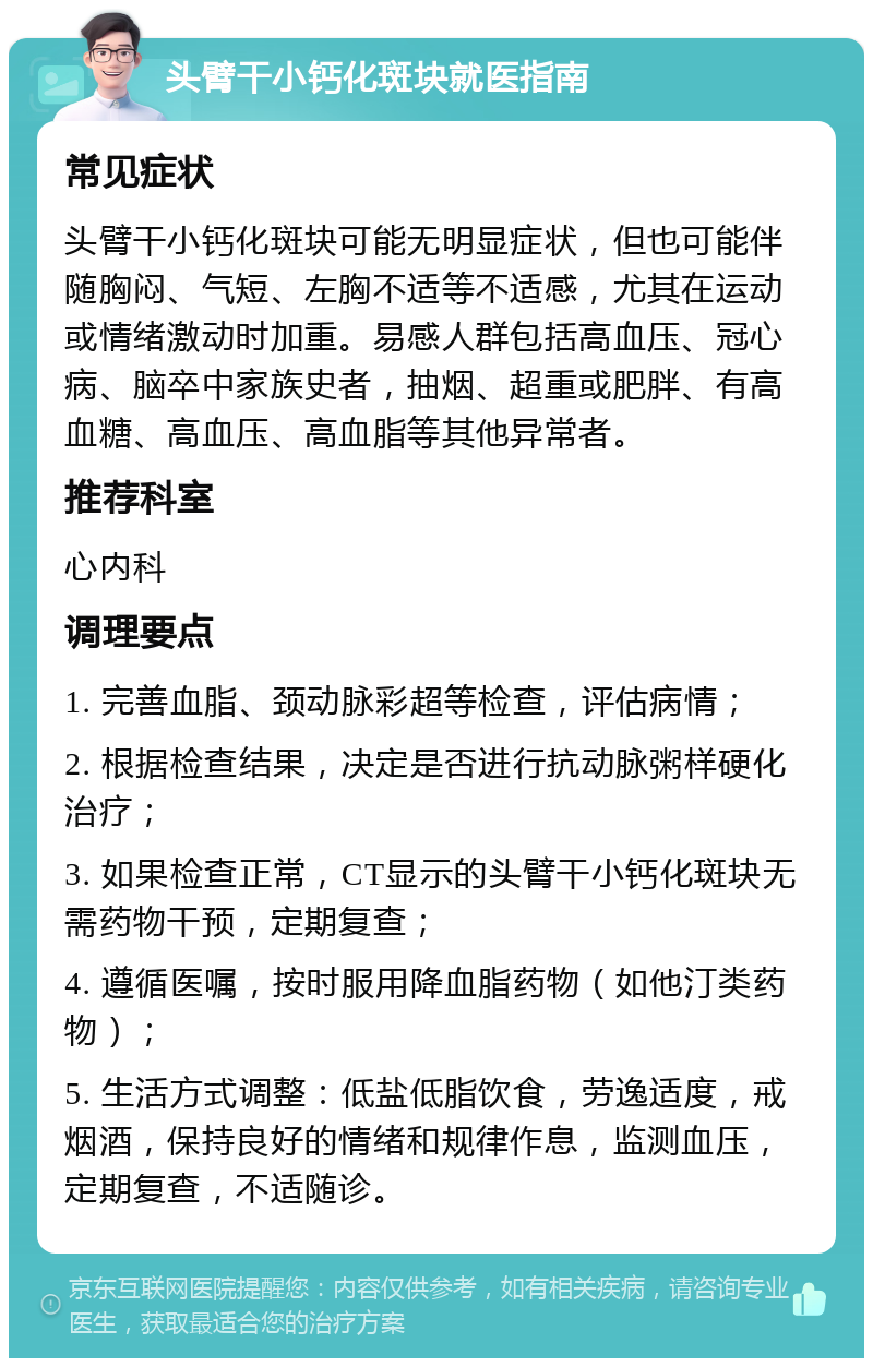 头臂干小钙化斑块就医指南 常见症状 头臂干小钙化斑块可能无明显症状，但也可能伴随胸闷、气短、左胸不适等不适感，尤其在运动或情绪激动时加重。易感人群包括高血压、冠心病、脑卒中家族史者，抽烟、超重或肥胖、有高血糖、高血压、高血脂等其他异常者。 推荐科室 心内科 调理要点 1. 完善血脂、颈动脉彩超等检查，评估病情； 2. 根据检查结果，决定是否进行抗动脉粥样硬化治疗； 3. 如果检查正常，CT显示的头臂干小钙化斑块无需药物干预，定期复查； 4. 遵循医嘱，按时服用降血脂药物（如他汀类药物）； 5. 生活方式调整：低盐低脂饮食，劳逸适度，戒烟酒，保持良好的情绪和规律作息，监测血压，定期复查，不适随诊。