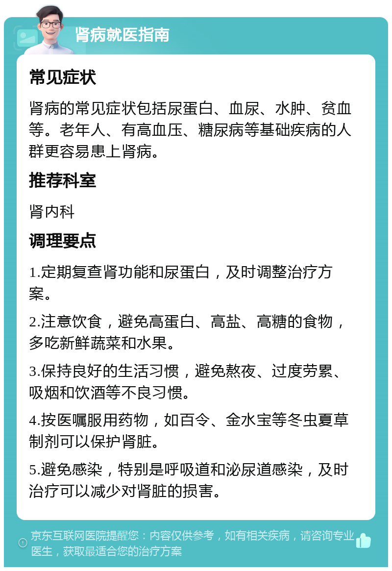 肾病就医指南 常见症状 肾病的常见症状包括尿蛋白、血尿、水肿、贫血等。老年人、有高血压、糖尿病等基础疾病的人群更容易患上肾病。 推荐科室 肾内科 调理要点 1.定期复查肾功能和尿蛋白，及时调整治疗方案。 2.注意饮食，避免高蛋白、高盐、高糖的食物，多吃新鲜蔬菜和水果。 3.保持良好的生活习惯，避免熬夜、过度劳累、吸烟和饮酒等不良习惯。 4.按医嘱服用药物，如百令、金水宝等冬虫夏草制剂可以保护肾脏。 5.避免感染，特别是呼吸道和泌尿道感染，及时治疗可以减少对肾脏的损害。