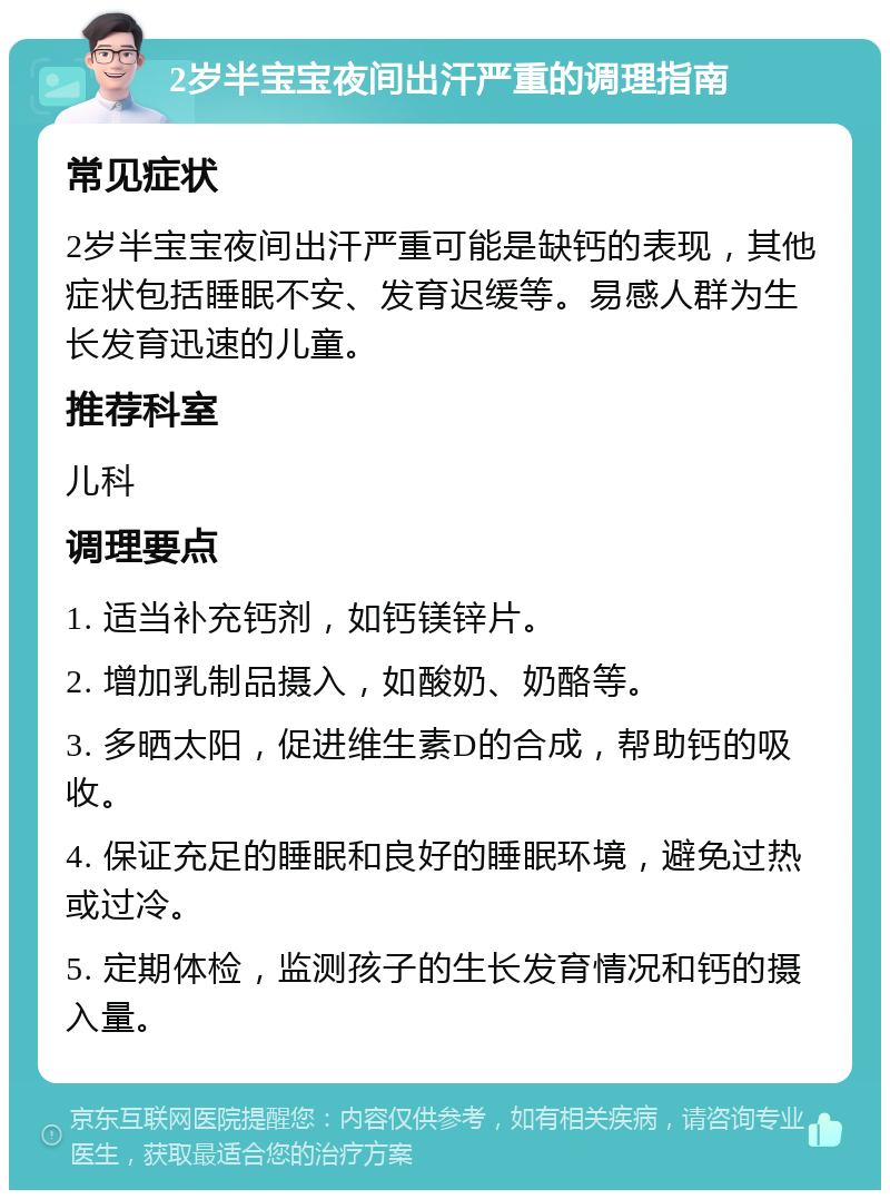 2岁半宝宝夜间出汗严重的调理指南 常见症状 2岁半宝宝夜间出汗严重可能是缺钙的表现，其他症状包括睡眠不安、发育迟缓等。易感人群为生长发育迅速的儿童。 推荐科室 儿科 调理要点 1. 适当补充钙剂，如钙镁锌片。 2. 增加乳制品摄入，如酸奶、奶酪等。 3. 多晒太阳，促进维生素D的合成，帮助钙的吸收。 4. 保证充足的睡眠和良好的睡眠环境，避免过热或过冷。 5. 定期体检，监测孩子的生长发育情况和钙的摄入量。