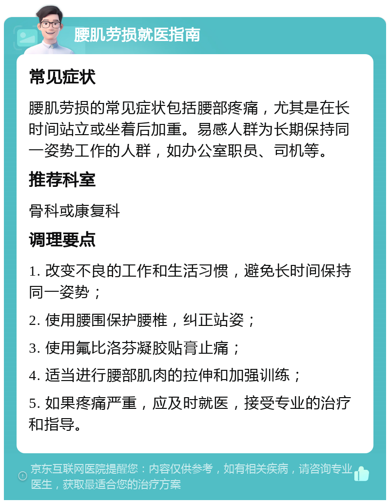 腰肌劳损就医指南 常见症状 腰肌劳损的常见症状包括腰部疼痛，尤其是在长时间站立或坐着后加重。易感人群为长期保持同一姿势工作的人群，如办公室职员、司机等。 推荐科室 骨科或康复科 调理要点 1. 改变不良的工作和生活习惯，避免长时间保持同一姿势； 2. 使用腰围保护腰椎，纠正站姿； 3. 使用氟比洛芬凝胶贴膏止痛； 4. 适当进行腰部肌肉的拉伸和加强训练； 5. 如果疼痛严重，应及时就医，接受专业的治疗和指导。