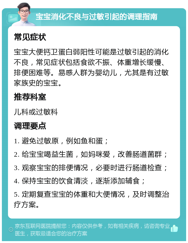 宝宝消化不良与过敏引起的调理指南 常见症状 宝宝大便钙卫蛋白弱阳性可能是过敏引起的消化不良，常见症状包括食欲不振、体重增长缓慢、排便困难等。易感人群为婴幼儿，尤其是有过敏家族史的宝宝。 推荐科室 儿科或过敏科 调理要点 1. 避免过敏原，例如鱼和蛋； 2. 给宝宝喝益生菌，如妈咪爱，改善肠道菌群； 3. 观察宝宝的排便情况，必要时进行肠道检查； 4. 保持宝宝的饮食清淡，逐渐添加辅食； 5. 定期复查宝宝的体重和大便情况，及时调整治疗方案。